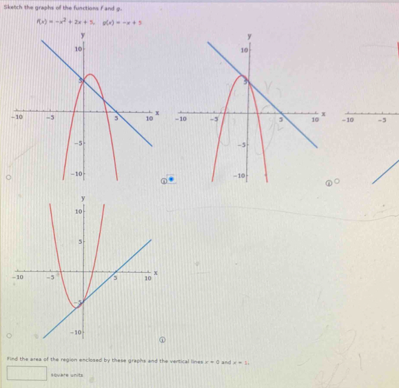 Sketch the graphs of the functions f and g.
f(x)=-x^2+2x+5, g(x)=-x+5
-10 -5
Find the area of the region enclosed by these graphs and the vertical lines x=0 and x=1. 
square units