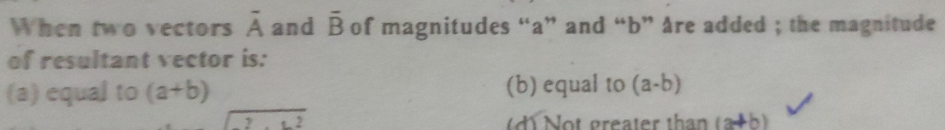 When two vectors overline A and overline B of magnitudes “ a ” and “ b ” Are added ; the magnitude
of resultant vector is:
(a) equal to (a+b) (b) equal to (a-b)
sqrt(2)
(d) Not greater than (a+b)