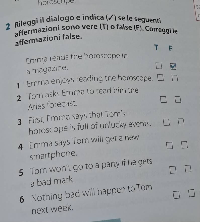 horoscope! 
Sa 
2 Rileggi il dialogo e indica (✓) se le seguenti 
affermazioni sono vere (T) o false (F). Correggi le 
affermazioni false. 
T F 
Emma reads the horoscope in 
a magazine. 
□ 
1 Emma enjoys reading the horoscope. □ 
2 Tom asks Emma to read him the 
Aries forecast. 
3 First, Emma says that Tom's 
horoscope is full of unlucky events. 
4 Emma says Tom will get a new 
smartphone. 
5 Tom won’t go to a party if he gets 
□  
a bad mark. □ 
6 Nothing bad will happen to Tom
□ □
next week.