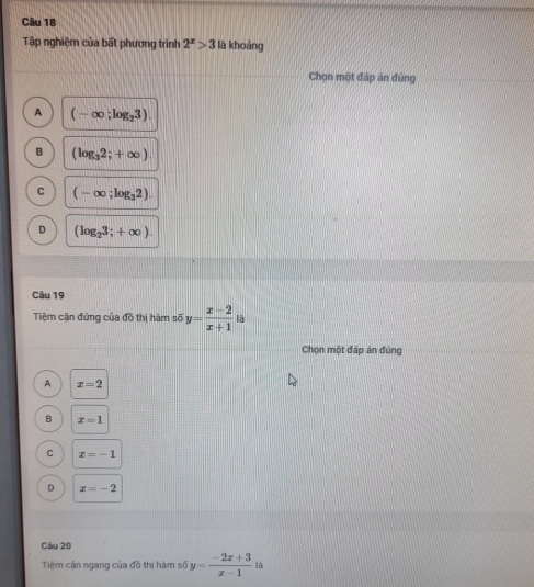 Tập nghiệm của bất phương trình 2^x>3 là khoáng
Chọn một đáp án đũng
A (-∈fty ;log _23).
B (log _32;+∈fty )
C (-∈fty ;log _32).
D (log _23;+∈fty ). 
Câu 19
Tiệm cận đứng của đồ thị hàm số y= (x-2)/x+1  là
Chọn một đấp án đúng
A x=2
B x=1
C x=-1
D x=-2
Câu 20
Tiệm cận ngang của đồ thị hàm số y= (-2x+3)/x-1  là