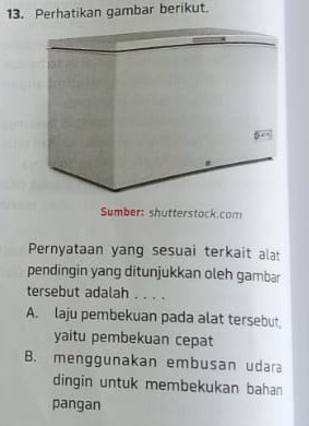 Perhatikan gambar berikut.
Sumber: shutterstock.com
Pernyataan yang sesuai terkait alat
pendingin yang ditunjukkan oleh gambar
tersebut adalah . . . .
A. laju pembekuan pada alat tersebut,
yaitu pembekuan cepat
B. menggunakan embusan udara
dingin untuk membekukan bahan
pangan