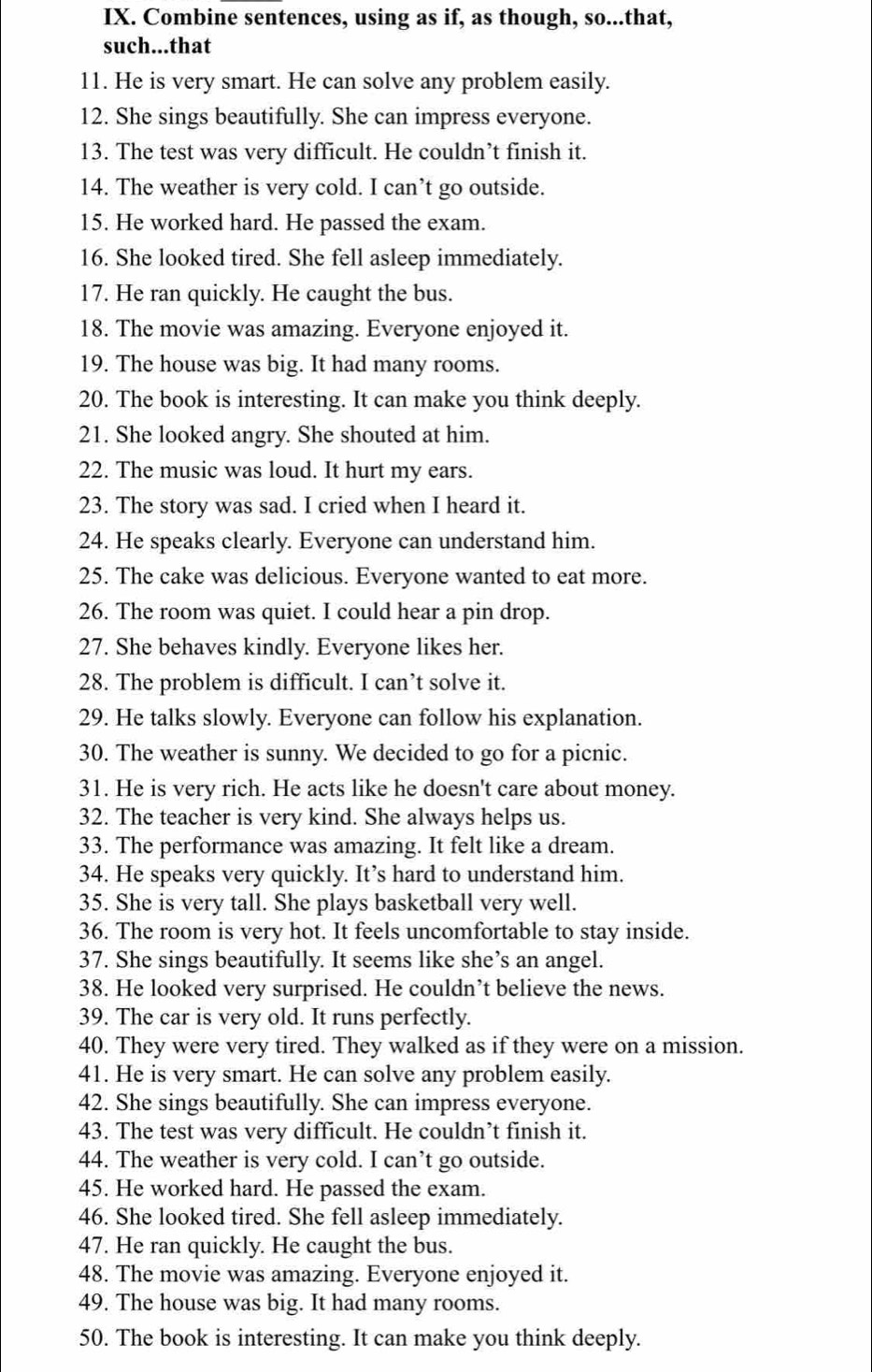 Combine sentences, using as if, as though, so...that,
such...that
11. He is very smart. He can solve any problem easily.
12. She sings beautifully. She can impress everyone.
13. The test was very difficult. He couldn’t finish it.
14. The weather is very cold. I can’t go outside.
15. He worked hard. He passed the exam.
16. She looked tired. She fell asleep immediately.
17. He ran quickly. He caught the bus.
18. The movie was amazing. Everyone enjoyed it.
19. The house was big. It had many rooms.
20. The book is interesting. It can make you think deeply.
21. She looked angry. She shouted at him.
22. The music was loud. It hurt my ears.
23. The story was sad. I cried when I heard it.
24. He speaks clearly. Everyone can understand him.
25. The cake was delicious. Everyone wanted to eat more.
26. The room was quiet. I could hear a pin drop.
27. She behaves kindly. Everyone likes her.
28. The problem is difficult. I can’t solve it.
29. He talks slowly. Everyone can follow his explanation.
30. The weather is sunny. We decided to go for a picnic.
31. He is very rich. He acts like he doesn't care about money.
32. The teacher is very kind. She always helps us.
33. The performance was amazing. It felt like a dream.
34. He speaks very quickly. It’s hard to understand him.
35. She is very tall. She plays basketball very well.
36. The room is very hot. It feels uncomfortable to stay inside.
37. She sings beautifully. It seems like she’s an angel.
38. He looked very surprised. He couldn’t believe the news.
39. The car is very old. It runs perfectly.
40. They were very tired. They walked as if they were on a mission.
41. He is very smart. He can solve any problem easily.
42. She sings beautifully. She can impress everyone.
43. The test was very difficult. He couldn’t finish it.
44. The weather is very cold. I can’t go outside.
45. He worked hard. He passed the exam.
46. She looked tired. She fell asleep immediately.
47. He ran quickly. He caught the bus.
48. The movie was amazing. Everyone enjoyed it.
49. The house was big. It had many rooms.
50. The book is interesting. It can make you think deeply.