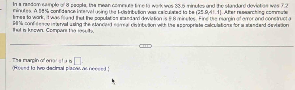 In a random sample of 8 people, the mean commute time to work was 33.5 minutes and the standard deviation was 7.2
minutes. A 98% confidence interval using the t-distribution was calculated to be (25.9,41.1). After researching commute 
times to work, it was found that the population standard deviation is 9.8 minutes. Find the margin of error and construct a
98% confidence interval using the standard normal distribution with the appropriate calculations for a standard deviation 
that is known. Compare the results. 
The margin of error of μ is □. 
(Round to two decimal places as needed.)