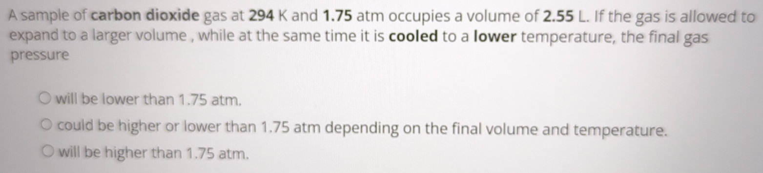 A sample of carbon dioxide gas at 294 K and 1.75 atm occupies a volume of 2.55 L. If the gas is allowed to
expand to a larger volume , while at the same time it is cooled to a lower temperature, the final gas
pressure
will be lower than 1.75 atm.
could be higher or lower than 1.75 atm depending on the final volume and temperature.
will be higher than 1.75 atm.