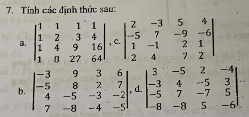 Tính các định thức sau: 
a. beginvmatrix 1&1&1&1 1&2&3&4 1&4&9&16 1&8&27&64endvmatrix , C. beginvmatrix 2&-3&5&4 -5&7&-9&-6 1&-1&2&1 2&4&7&2endvmatrix
b. beginvmatrix -3&9&3&6 -5&8&2&7 4&-5&-3&-2 7&-8&-4&-5endvmatrix d. beginvmatrix 3&-5&2&-4 -3&4&-5&3 -5&7&-7&5 -8&-8&5&-6endvmatrix