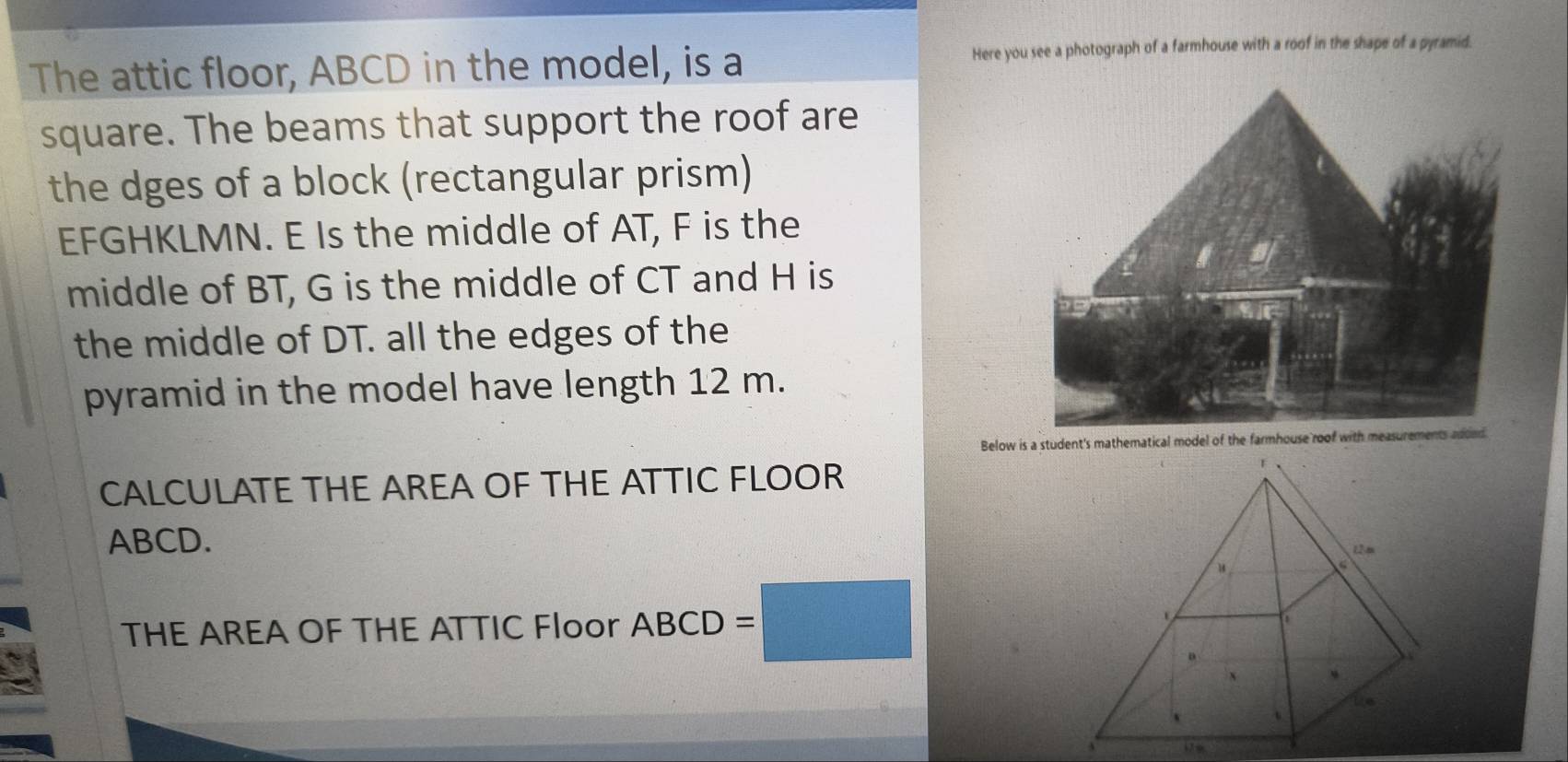 The attic floor, ABCD in the model, is a Here you see a photograph of a farmhouse with a roof in the shape of a pyramid. 
square. The beams that support the roof are 
the dges of a block (rectangular prism) 
EFGHKLMN. E Is the middle of AT, F is the 
middle of BT, G is the middle of CT and H is 
the middle of DT. all the edges of the 
pyramid in the model have length 12 m. 
Below is a student's mathematical model of the farmhouse roof with measurements added 
CALCULATE THE AREA OF THE ATTIC FLOOR
ABCD. 
THE AREA OF THE ATTIC Floor ABCD =□
3 179