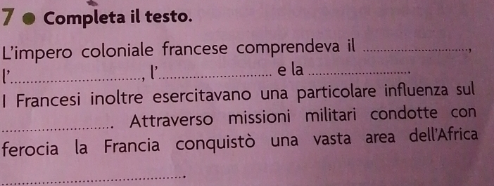 Completa il testo. 
L'impero coloniale francese comprendeva il_ 
, 
_,l_ e la_ 
1 Francesi inoltre esercitavano una particolare influenza sul 
_ 
Attraverso missioni militari condotte con 
ferocia la Francia conquistò una vasta area dell'Africa 
_