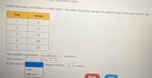 ch drop-down menu. 
Arkell decorates old bottles to make vases. The table shows the number of vases he has at the end of each day. 
This situation represents an arithmetic v sequence. 
The common is 6
At the end of tr y, Arkell will have 42 vases. 
ratio 
difference Reset