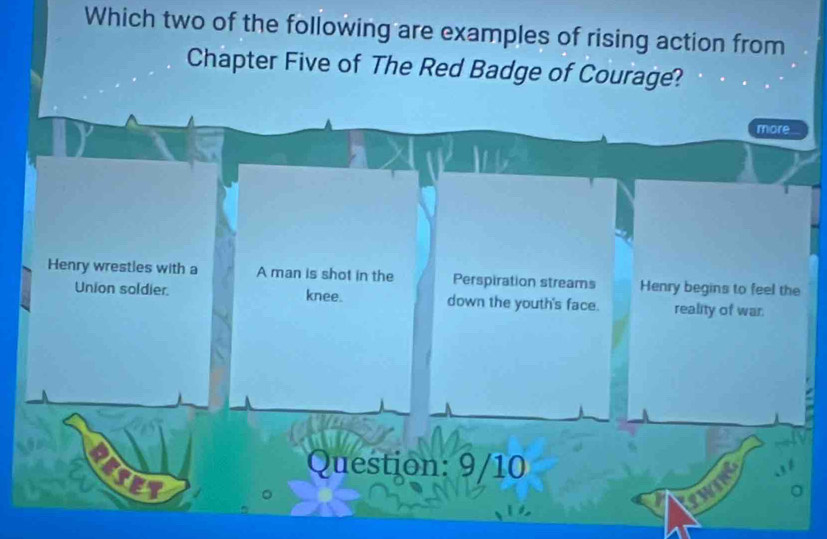 Which two of the following are examples of rising action from
Chapter Five of The Red Badge of Courage?
more
Henry wrestles with a A man is shot in the Perspiration streams Henry begins to feel the
Union soldier knee. down the youth's face. reality of war.
Question: 9/10