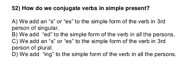 How do we conjugate verbs in simple present?
A) We add an “s” or “es” to the simple form of the verb in 3rd
person of singular.
B) We add “ed” to the simple form of the verb in all the persons.
C) We add an “s” or “es” to the simple form of the verb in 3rd
person of plural.
D) We add “ing” to the simple form of the verb in all the persons.