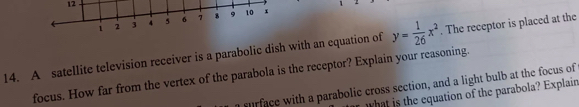 12 
1 
14. A satellite television receiver is a parabolic dish with an equation of y= 1/26 x^2. The receptor is placed at the 
focus. How far from the vertex of the parabola is the receptor? Explain your reasoning. 
a surface with a parabolic cross section, and a light bulb at the focus of 
what is the equation of the parabola? Explain