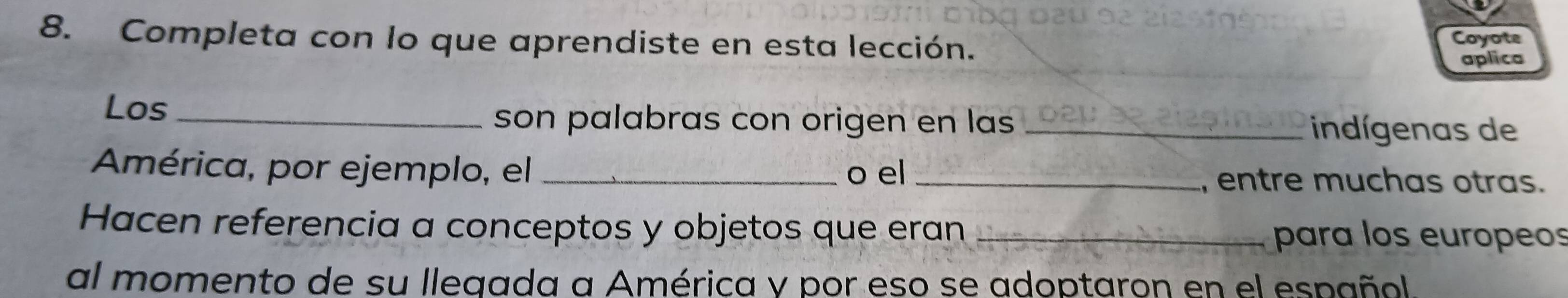 Completa con lo que aprendiste en esta lección. Coyote 
aplica 
Los _son palabras con origen en las _indígenas de 
América, por ejemplo, el _o el _, entre muchas otras. 
Hacen referencia a conceptos y objetos que eran _para los europeos 
al momento de su llegada a América y por eso se adoptaron en el español.