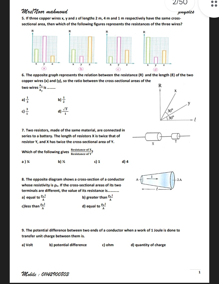 2/50
Mrs/Noor mahmoud
pnysics
5. If three copper wires x, y and z of lengths 2 m, 4 m and 1 m respectively have the same cross-
sectional area, then which of the following figures represents the resistances of the three wires?
6. The opposite graph represents the relation between the resistance (R) and the length (ℓ) of the two
copper wires (x) and (y), so the ratio between the cross-sectional areas of the
two wires frac A_xA_y is _
a)  1/3  b)  1/2 
c)  3/1  d)  sqrt(3)/1 
7. Two resistors, made of the same material, are connected in
series to a battery. The length of resistors X is twice that of
resistor Y, and X has twice the cross-sectional area of Y. Y
X
Which of the following gives  Resistan ceofX/Resistan ceofY ?
a ) ¼ b) ½ c) 1 d) 4
8. The opposite diagram shows a cross-section of a conductor A 1 2 A
whose resistivity is ρ.. If the cross-sectional areas of its two
terminals are different, the value of its resistance is

a) equal to frac rho _elA b) greater than frac rho _elA
c)less than frac rho _elA d) equal to frac rho _clA
9. The potential difference between two ends of a conductor when a work of 1 Joule is done to
transfer unit charge between them is.
a) Volt b) potential difference c) ohm d) quantity of charge
Mobile : 01142900803
1