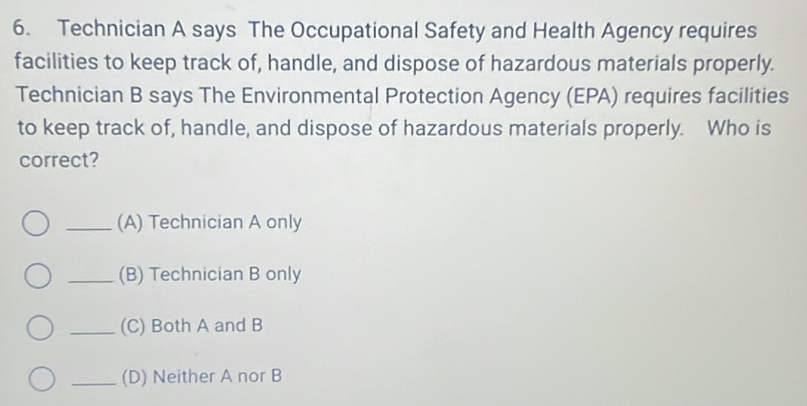 Technician A says The Occupational Safety and Health Agency requires
facilities to keep track of, handle, and dispose of hazardous materials properly.
Technician B says The Environmental Protection Agency (EPA) requires facilities
to keep track of, handle, and dispose of hazardous materials properly. Who is
correct?
_(A) Technician A only
_(B) Technician B only
_(C) Both A and B
_(D) Neither A nor B