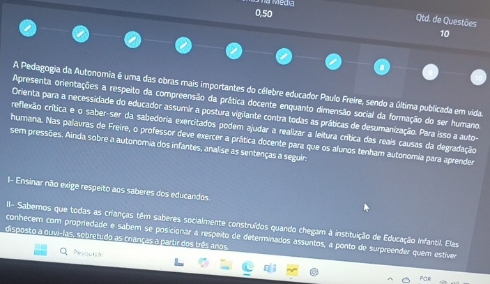 má Media
0,50
Qtd. de Questões 
10 
A Pedagogia da Autonomia é uma das obras mais importantes do célebre educador Paulo Freire, sendo a última publicada em vida. 
Apresenta orientações a respeito da compreensão da prática docente enquanto dimensão social da formação do ser humano. 
Orienta para a necessidade do educador assumir a postura vigilante contra todas as práticas de desumanização. Para isso a auto- 
reflexão crítica e o saber-ser da sabedoria exercitados podem ajudar a realizar a leitura crítica das reais causas da degradação 
humana. Nas palavras de Freire, o professor deve exercer a prática docente para que os alunos tenham autonomia para aprender 
sem pressões. Ainda sobre a autonomia dos infantes, analise as sentenças a seguir: 
I- Ensinar não exige respeito aos saberes dos educandos. 
II- Sabemos que todas as crianças têm saberes socialmente construídos quando chegam à instituição de Educação Infantil. Elas 
conhecem com propriedade e sabem se posicionar a respeito de determinados assuntos, a ponto de surpreender quem estiver 
disposto a ouvi-las, sobretudo as crianças a partir dos três anos. 
Pesquisar