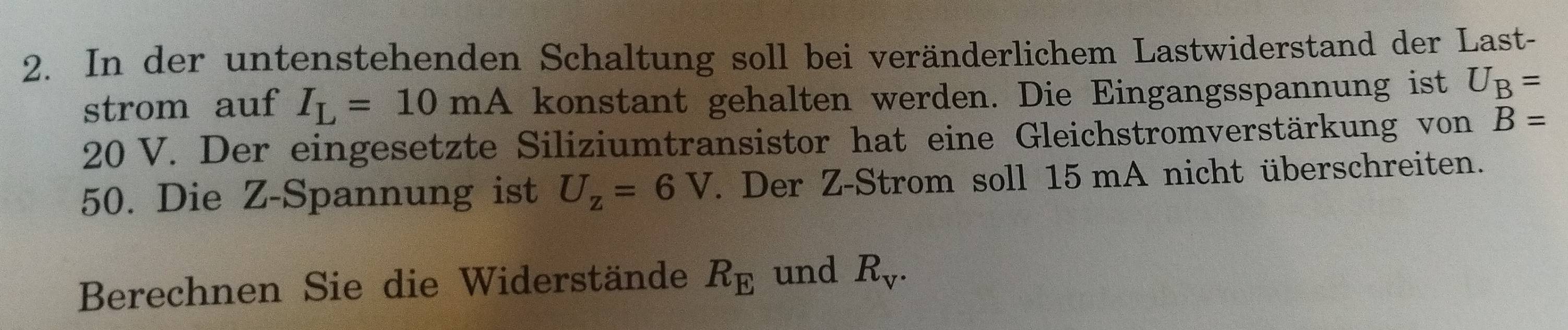 In der untenstehenden Schaltung soll bei veränderlichem Lastwiderstand der Last- 
strom auf I_L=10mA konstant gehalten werden. Die Eingangsspannung ist U_B=
20 V. Der eingesetzte Siliziumtransistor hat eine Gleichstromverstärkung von B=
50. Die Z -Spannung ist U_z=6V. Der Z -Strom soll 15 mA nicht überschreiten. 
Berechnen Sie die Widerstände R_E und R_V.