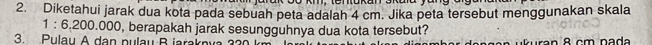 Diketahui jarak dua kota pada sebuah peta adalah 4 cm. Jika peta tersebut menggunakan skala
1:6.200.00 90, berapakah jarak sesungguhnya dua kota tersebut? 
3. Pulau A dan pulau B iaraknva a n 8 cm n a d