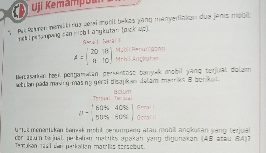 Uji Kemampuan
1. Pak Rahman memiliki dua gerai mobil bekas yang menyediakan dua jenis mobil
mobil penumpang dan mobil angkutan (pick up).
Gerai I Gerai II
Mobil Penumpang
A=beginpmatrix 20&18 8&10endpmatrix Mobil Angkutan
Berdasarkan hasil pengamatan, persentase banyak mobil yang terjual dalam
sebulan pada masing-masing gerai disajikan dalam matriks B berikut.
Belum
Terjual Terjual
B=beginpmatrix 60% &40%  50% &50% endpmatrix Gerai I
Gerai II
Untuk menentukan banyak mobil penumpang atau mobil angkutan yang terjual
dan belum terjual, perkalian matriks apakah yang digunakan (AB atau BA)?
Tentukan hasil dari perkalian matriks tersebut.