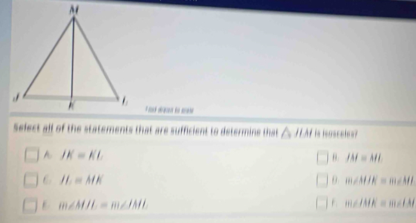 Select all of the statements that are sufficient to determine that △ JLM is lsasseles?
A JK=KL
θ. JM=ML
6 JL≌ MK
θ. m∠ MJK=m∠ ML
m∠ MJL=m∠ IML
m∠ IMK=m∠ IAI