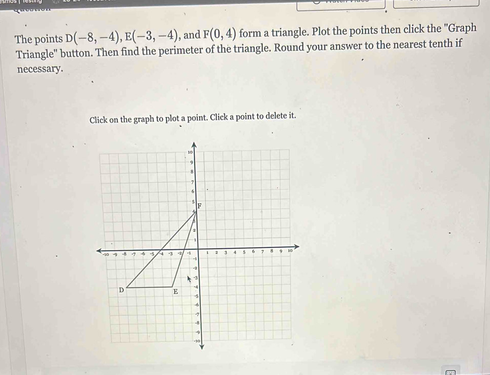 The points D(-8,-4), E(-3,-4) , and F(0,4) form a triangle. Plot the points then click the "Graph 
Triangle' button. Then find the perimeter of the triangle. Round your answer to the nearest tenth if 
necessary. 
Click on the graph to plot a point. Click a point to delete it.