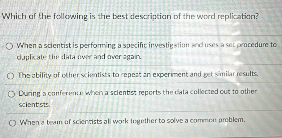 Which of the following is the best description of the word replication?
When a scientist is performing a specific investigation and uses a set procedure to
duplicate the data over and over again.
The ability of other scientists to repeat an experiment and get similar results.
During a conference when a scientist reports the data collected out to other
scientists.
When a team of scientists all work together to solve a common problem.