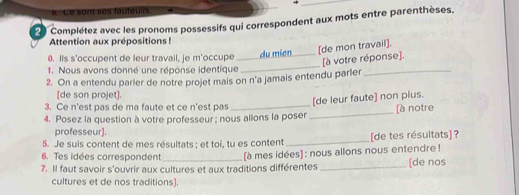 Ce sont ses fauteuils. 
e Complétez avec les pronoms possessifs qui correspondent aux mots entre parenthèses. 
Attention aux prépositions ! 
_ 
0. IIs s'occupent de leur travail, je m'occupe _du mien_ [de mon travail]. 
_ 
[à votre réponse]. 
1. Nous avons donné une réponse identique 
2. On a entendu parler de notre projet mais on n’a jamais entendu parler 
[de son projet]. 
3. Ce n'est pas de ma faute et ce n'est pas 
_[de leur faute] non plus. 
4. Posez la question à votre professeur ; nous allons la poser _[à notre 
professeur]. 
5. Je suis content de mes résultats ; et toi, tu es content _[de tes résultats] ? 
6. Tes idées correspondent 
[à mes idées] : nous allons nous entendre ! 
7. Il faut savoir s'ouvrir aux cultures et aux traditions différentes _[de nos 
cultures et de nos traditions].