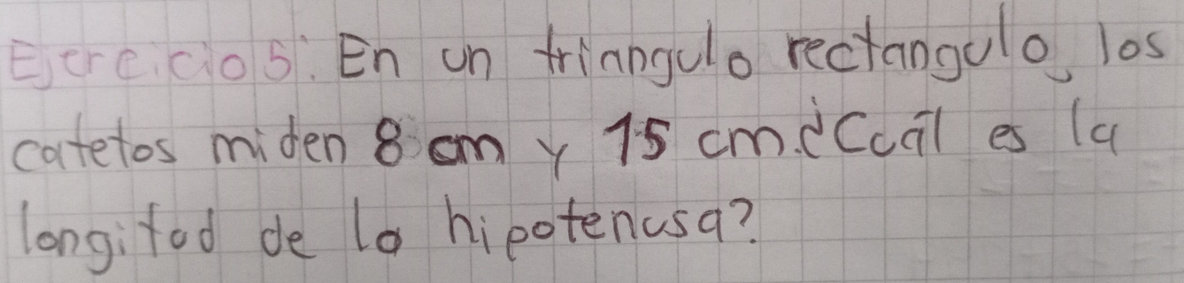 Ecrccos: En un friangulo rectangulo los 
catetos miden 8 omy 15 cm.eCuil es (a 
longifod de t0 hipotenusa?