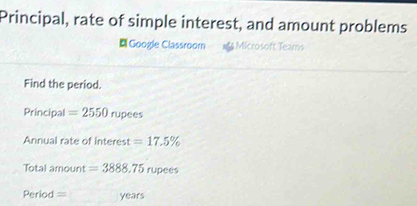 Principal, rate of simple interest, and amount problems 
Google Classroom Microsoft Teams 
Find the period. 
Principal =2550 rupees 
Annual rate of interest =17.5%
Total amount =3888.75 rupees
Period == years