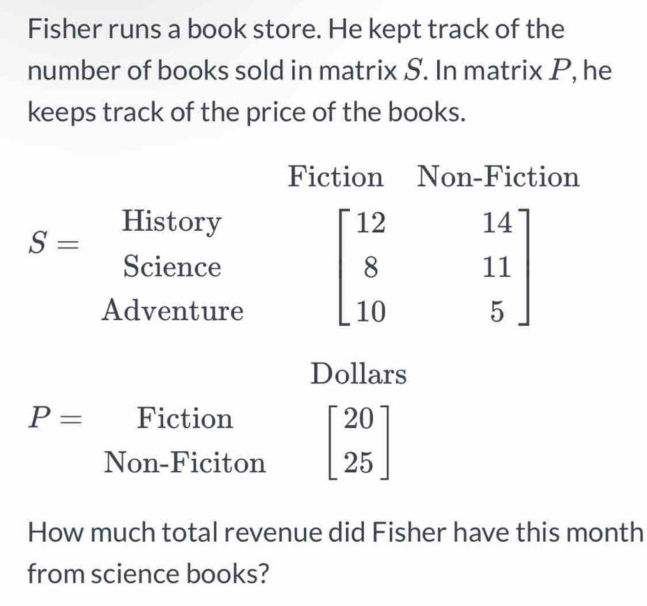 Fisher runs a book store. He kept track of the 
number of books sold in matrix S. In matrix P, he 
keeps track of the price of the books. 
Fiction Non-Fiction
S=
History 
Science 
Adventure
beginbmatrix 12&14 8&11 10&5endbmatrix
Dollars
P= Fiction 
Non-Ficiton
beginbmatrix 20 25endbmatrix
How much total revenue did Fisher have this month 
from science books?