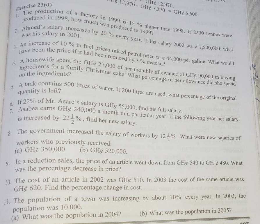 Exercise 23(d)
GH¢ 12,970.
THe 12,970 - GH¢ 7,370=GH∉ 5,600. 
l. The production of a factory in 1999 is 15 % higher than 1998. If 8200 tonnes were
produced in 1998, how much was produced in 1999?
was his salary in 2001.
2. Ahmed’s salary increases by 20 % every year. If his salary 2002 wa ¢ 1,500,000, what
3. An increase of 10 % in fuel prices raised petrol price to ¢ 44,000 per gallon. What would
have been the price if it had been reduced by 3 % instead?
4. A housewife spent the GH¢ 27,000 of her monthly allowance of GH¢ 90,000 in buying
on the ingredients?
ingredients for a family Christmas cake. What percentage of her allowance did she spend
quantity is left?
5. A tank contains 500 litres of water. If 200 litres are used, what percentage of the original
6. If 22% of Mr. Asare’s salary is GH¢ 55,000, find his full salary.
7. Asabea earns GH¢ 240,000 a month in a particular year. If the following year her salary
is increased by 22 1/2 % , find her new salary.
8. The government increased the salary of workers by 12 1/2 %. What were new salaries of
workers who previously received:
(a) GH¢ 350,000 (b) GH¢ 520,000.
9 In a reduction sales, the price of an article went down from GH¢ 540 to GH ¢ 480. What
was the percentage decrease in price?
10. The cost of an article in 2002 was GH¢ 510. In 2003 the cost of the same article was
GH¢ 620. Find the percentage change in cost.
11. The population of a town was increasing by about 10% every year. In 2003, the
population was 10 000.
(a) What was the population in 2004? (b) What was the population in 2005?