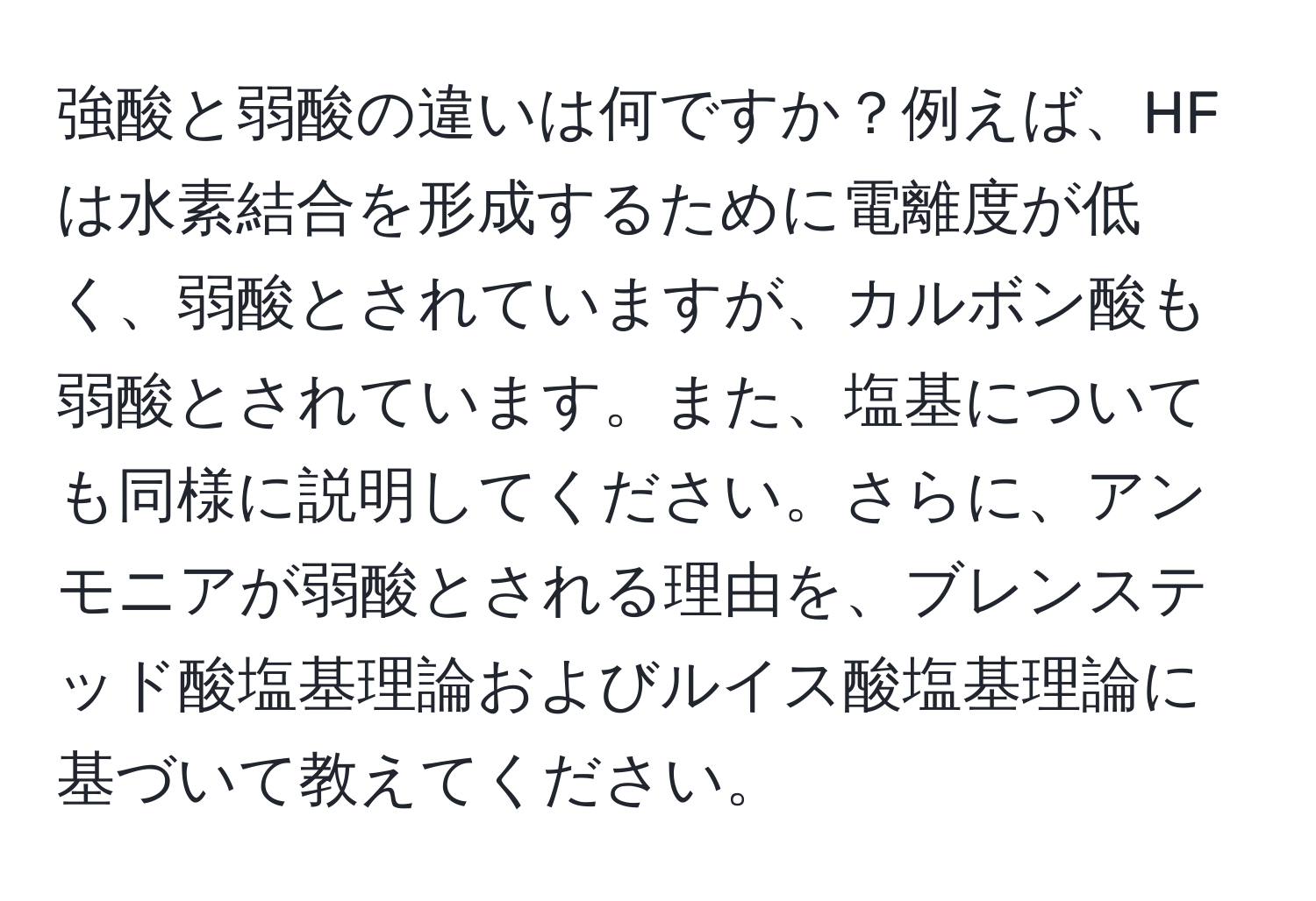 強酸と弱酸の違いは何ですか？例えば、HFは水素結合を形成するために電離度が低く、弱酸とされていますが、カルボン酸も弱酸とされています。また、塩基についても同様に説明してください。さらに、アンモニアが弱酸とされる理由を、ブレンステッド酸塩基理論およびルイス酸塩基理論に基づいて教えてください。