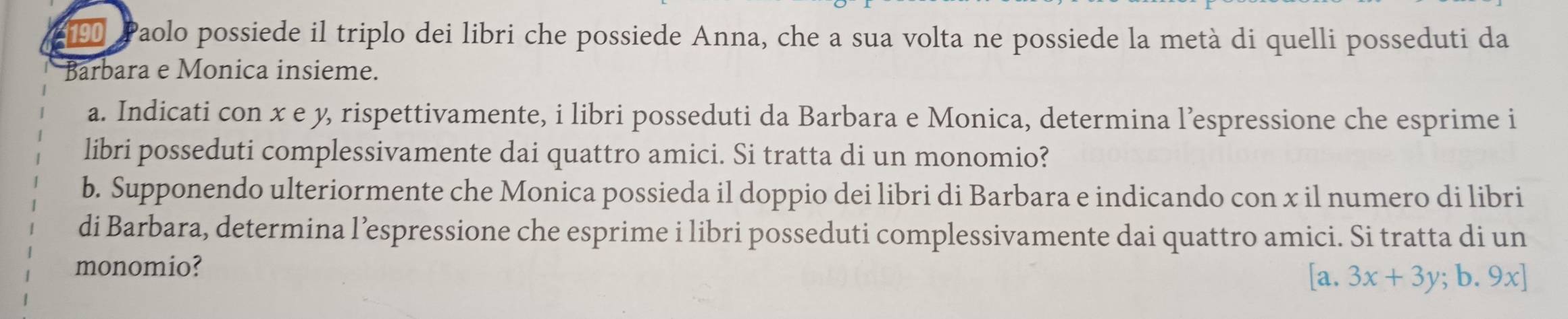 Paolo possiede il triplo dei libri che possiede Anna, che a sua volta ne possiede la metà di quelli posseduti da 
Barbara e Monica insieme. 
a. Indicati con x e y, rispettivamente, i libri posseduti da Barbara e Monica, determina l’espressione che esprime i 
libri posseduti complessivamente dai quattro amici. Si tratta di un monomio? 
b. Supponendo ulteriormente che Monica possieda il doppio dei libri di Barbara e indicando con x il numero di libri 
di Barbara, determina l’espressione che esprime i libri posseduti complessivamente dai quattro amici. Si tratta di un 
monomio?
[a.3x+3y;b.9x]