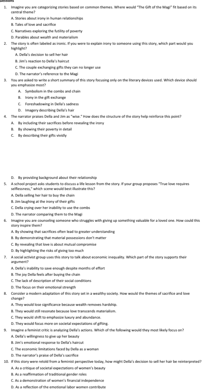 Imagine you are categorizing stories based on common themes. Where would “The Gift of the Magi” fit based on its
central theme?
A. Stories about irony in human relationships
B. Tales of love and sacrifice
C. Narratives exploring the futility of poverty
D. Parables about wealth and materialism
2. The story is often labeled as ironic. If you were to explain irony to someone using this story, which part would you
highlight?
A. Della’s decision to sell her hair
B. Jim’s reaction to Della’s haircut
C. The couple exchanging gifts they can no longer use
D. The narrator’s reference to the Magi
3. You are asked to write a short summary of this story focusing only on the literary devices used. Which device should
you emphasize most?
A. Symbolism in the combs and chain
B. Irony in the gift exchange
C. Foreshadowing in Della's sadness
D. Imagery describing Della’s hair
4. The narrator praises Della and Jim as "wise." How does the structure of the story help reinforce this point?
A. By including their sacrifices before revealing the irony
B. By showing their poverty in detail
C. By describing their gifts vividly
D. By providing background about their relationship
5. A school project asks students to discuss a life lesson from the story. If your group proposes "True love requires
selflessness," which scene would best illustrate this?
A. Della selling her hair to buy the chain
B. Jim laughing at the irony of their gifts
C. Della crying over her inability to use the combs
D. The narrator comparing them to the Magi
6. Imagine you are counseling someone who struggles with giving up something valuable for a loved one. How could this
story inspire them?
A. By showing that sacrifices often lead to greater understanding
B. By demonstrating that material possessions don’t matter
C. By revealing that love is about mutual compromise
D. By highlighting the risks of giving too much
7. A social activist group uses this story to talk about economic inequality. Which part of the story supports their
argument?
A. Della’s inability to save enough despite months of effort
B. The joy Della feels after buying the chain
C. The lack of description of their social conditions
D. The focus on their emotional strength
8. Consider a modern adaptation of this story set in a wealthy society. How would the themes of sacrifice and love
change?
A. They would lose significance because wealth removes hardship.
B. They would still resonate because love transcends materialism.
C. They would shift to emphasize luxury and abundance.
D. They would focus more on societal expectations of gifting.
9. Imagine a feminist critic is analyzing Della’s actions. Which of the following would they most likely focus on?
A. Della's willingness to give up her beauty
B. Jim’s emotional response to Della’s haircut
C. The economic limitations faced by Della as a woman
D. The narrator’s praise of Della’s sacrifice
10. If this story were retold from a feminist perspective today, how might Della’s decision to sell her hair be reinterpreted?
A. As a critique of societal expectations of women’s beauty
B. As a reaffirmation of traditional gender roles
C. As a demonstration of women’s financial independence
D. As a reflection of the emotional labor women contribute