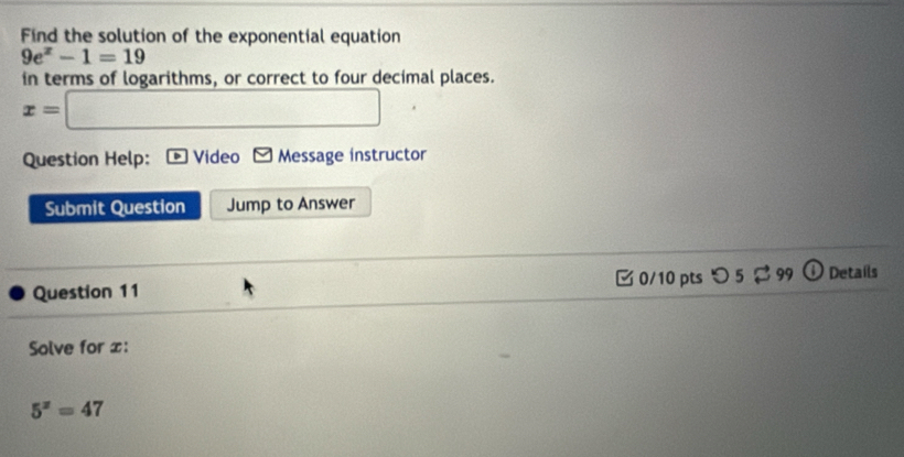 Find the solution of the exponential equation
9e^x-1=19
in terms of logarithms, or correct to four decimal places.
x=□
Question Help: Video K2 Message instructor 
Submit Question Jump to Answer 
Question 11 □ 0/10 pts つ 5 $ 99 Details 
Solve for x :
5^x=47