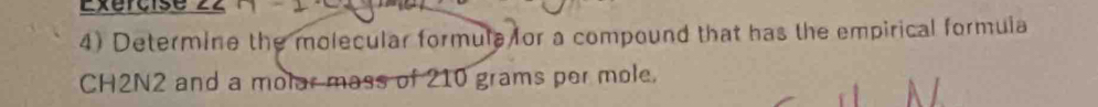 Exercise 
4) Determine the molecular formula for a compound that has the empirical formula
CH2N2 and a molar mass of 210 grams per mole.