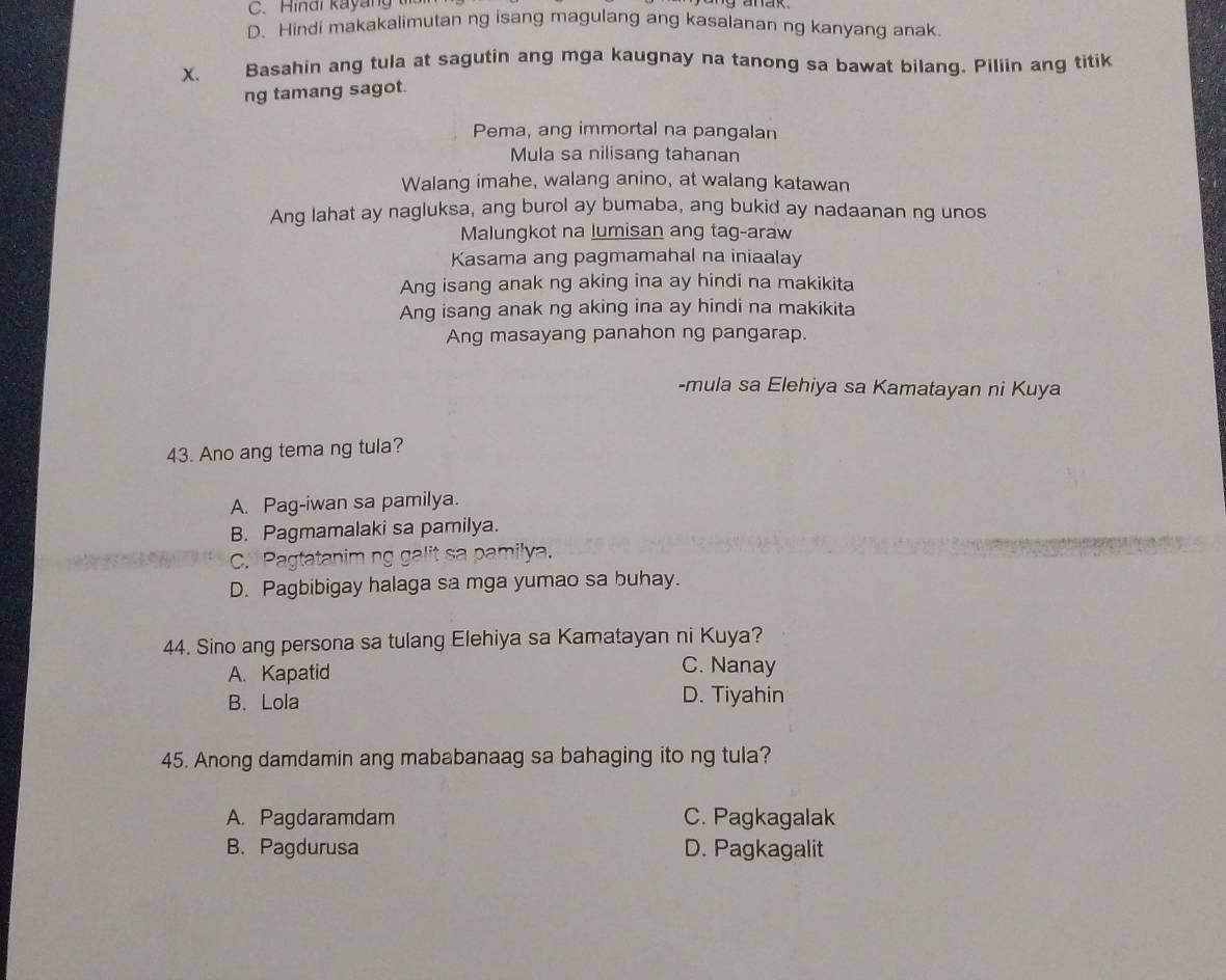 Hindi kayang
D. Hindi makakalimutan ng isang magulang ang kasalanan ng kanyang anak
X. Basahin ang tula at sagutin ang mga kaugnay na tanong sa bawat bilang. Piliin ang titik
ng tamang sagot.
Pema, ang immortal na pangalan
Mula sa nilisang tahanan
Walang imahe, walang anino, at walang katawan
Ang lahat ay nagluksa, ang burol ay bumaba, ang bukid ay nadaanan ng unos
Malungkot na lumisan ang tag-araw
Kasama ang pagmamahal na iniaalay
Ang isang anak ng aking ina ay hindi na makikita
Ang isang anak ng aking ina ay hindi na makikita
Ang masayang panahon ng pangarap.
-mula sa Elehiya sa Kamatayan ni Kuya
43. Ano ang tema ng tula?
A. Pag-iwan sa pamilya.
B. Pagmamalaki sa pamilya.
C. Pagtatanim ng Va
D. Pagbibigay halaga sa mga yumao sa buhay.
44. Sino ang persona sa tulang Elehiya sa Kamatayan ni Kuya?
A. Kapatid C. Nanay
B. Lola D. Tiyahin
45. Anong damdamin ang mababanaag sa bahaging ito ng tula?
A. Pagdaramdam C. Pagkagalak
B. Pagdurusa D. Pagkagalit