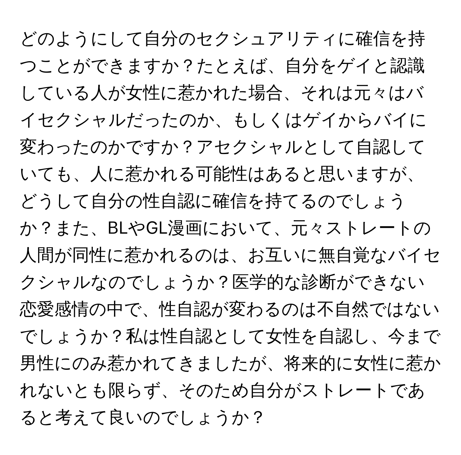 どのようにして自分のセクシュアリティに確信を持つことができますか？たとえば、自分をゲイと認識している人が女性に惹かれた場合、それは元々はバイセクシャルだったのか、もしくはゲイからバイに変わったのかですか？アセクシャルとして自認していても、人に惹かれる可能性はあると思いますが、どうして自分の性自認に確信を持てるのでしょうか？また、BLやGL漫画において、元々ストレートの人間が同性に惹かれるのは、お互いに無自覚なバイセクシャルなのでしょうか？医学的な診断ができない恋愛感情の中で、性自認が変わるのは不自然ではないでしょうか？私は性自認として女性を自認し、今まで男性にのみ惹かれてきましたが、将来的に女性に惹かれないとも限らず、そのため自分がストレートであると考えて良いのでしょうか？