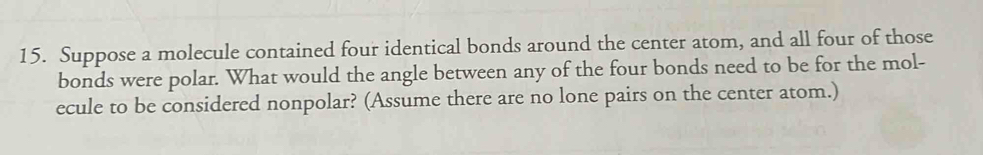 Suppose a molecule contained four identical bonds around the center atom, and all four of those 
bonds were polar. What would the angle between any of the four bonds need to be for the mol- 
ecule to be considered nonpolar? (Assume there are no lone pairs on the center atom.)