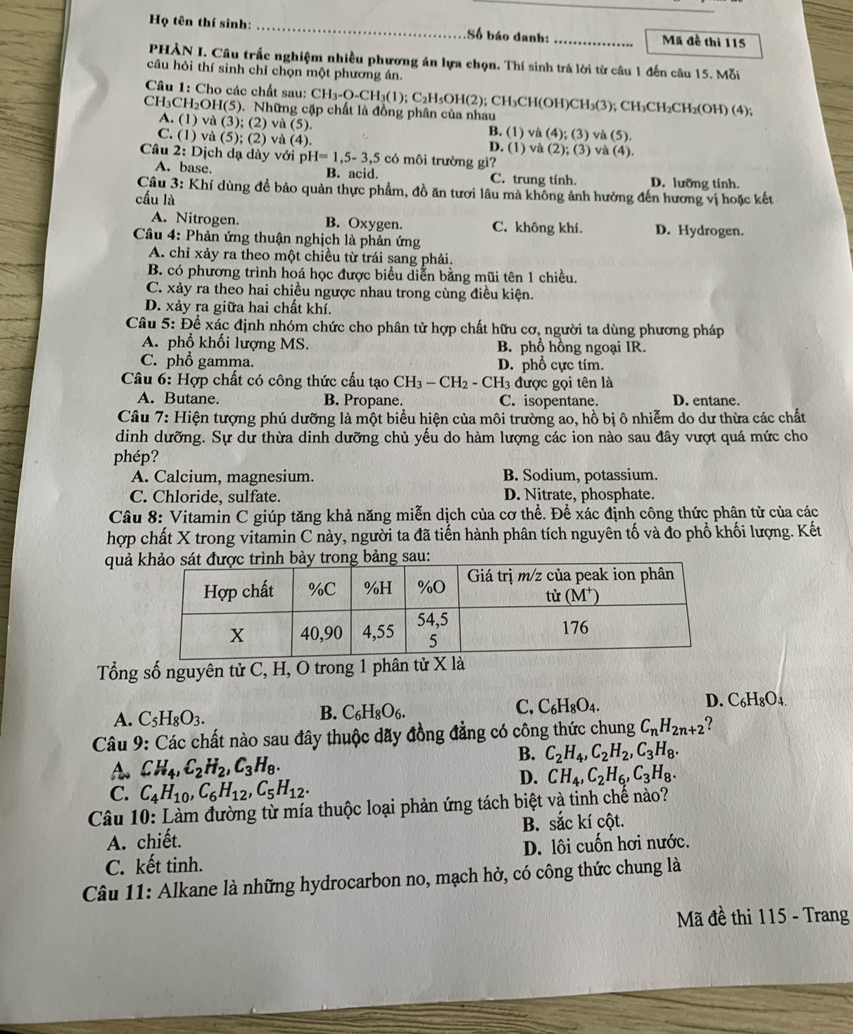 Họ tên thí sinh: __Mã đề thi 115
Số báo danh:
PHẢN I. Câu trắc nghiệm nhiều phương án lựa chọn. Thí sinh trả lời từ câu 1 đến câu 15. Mỗi
câu hỏi thí sinh chỉ chọn một phương án.
Câu 1: Cho các chất sau: CH_3-O-CH_3(1);C_2 2H₅OH(2); CH₃CH(OH)CH₃(3); CH₃CH₂CH₂(OH) (4);
CH₃C H_2OH(5). Những cặp chất là đồng phân của nhau
A. (1) và (3); (2) và (5). B. (1) và (4); (3) và (5).
C. (1) và (5); (2) và (4). D. (1) và (2); (3) và (4).
Câu 2: Dịch dạ dày với p H=1,5-3,5 có môi trường gì?
A. base. B. acid. C. trung tính. D. lưỡng tính.
Câu 3: Khí dùng đề bảo quản thực phẩm, đồ ăn tươi lâu mà không ảnh hưởng đến hương vị hoặc kết
cầu là
A. Nitrogen. B. Oxygen. C. không khí. D. Hydrogen.
Câu 4: Phản ứng thuận nghịch là phản ứng
A. chỉ xảy ra theo một chiều từ trái sang phải.
B. có phương trình hoá học được biểu diễn bằng mũi tên 1 chiều.
C. xảy ra theo hai chiều ngược nhau trong cùng điều kiện.
D. xảy ra giữa hai chất khí.
Câu 5: Để xác định nhóm chức cho phân tử hợp chất hữu cơ, người ta dùng phương pháp
A. phổ khối lượng MS. B. phổ hồng ngoại IR.
C. phổ gamma. D. phổ cực tím.
Câu 6: Hợp chất có công thức cấu tạo CH_3-CH_2 - CH3 được gọi tên là
A. Butane. B. Propane. C. isopentane. D. entane.
Câu 7: Hiện tượng phú dưỡng là một biểu hiện của môi trường ao, hồ bị ô nhiễm do dư thừa các chất
dinh dưỡng. Sự dư thừa dinh dưỡng chủ yếu do hàm lượng các ion nào sau đây vượt quá mức cho
phép ?
A. Calcium, magnesium. B. Sodium, potassium.
C. Chloride, sulfate. D. Nitrate, phosphate.
Câu 8: Vitamin C giúp tăng khả năng miễn dịch của cơ thể. Để xác định công thức phân tử của các
hợp chất X trong vitamin C này, người ta đã tiến hành phân tích nguyên tố và đo phổ khối lượng. Kết
quả 
Tổng số nguyên tử C, H, O trong 1 phân tử X là
D. C_6H_8O_4.
A. C_5H_8O_3.
B. C_6H_8O_6.
C. C_6H_8O_4.
Câu 9: Các chất nào sau đây thuộc dãy đồng đẳng có công thức chung C_nH_2n+2 ?
B. C_2H_4,C_2H_2,C_3H_8.
A CH_4,C_2H_2,C_3H_8.
D. CH_4,C_2H_6,C_3H_8.
C. C_4H_10,C_6H_12,C_5H_12.
Câu 10: Làm đường từ mía thuộc loại phản ứng tách biệt và tinh chế nào?
B. sắc kí cột.
A. chiết.
C. kết tinh. D. lôi cuốn hơi nước.
Câu 11: Alkane là những hydrocarbon no, mạch hở, có công thức chung là
Mã đề thi 115 - Trang