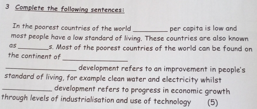 Complete the following sentences: 
In the poorest countries of the world _per capita is low and 
most people have a low standard of living. These countries are also known 
as_ 
s. Most of the poorest countries of the world can be found on 
the continent of 
_ 
_development refers to an improvement in people's 
standard of living, for example clean water and electricity whilst 
_development refers to progress in economic growth 
through levels of industrialisation and use of technology (5)