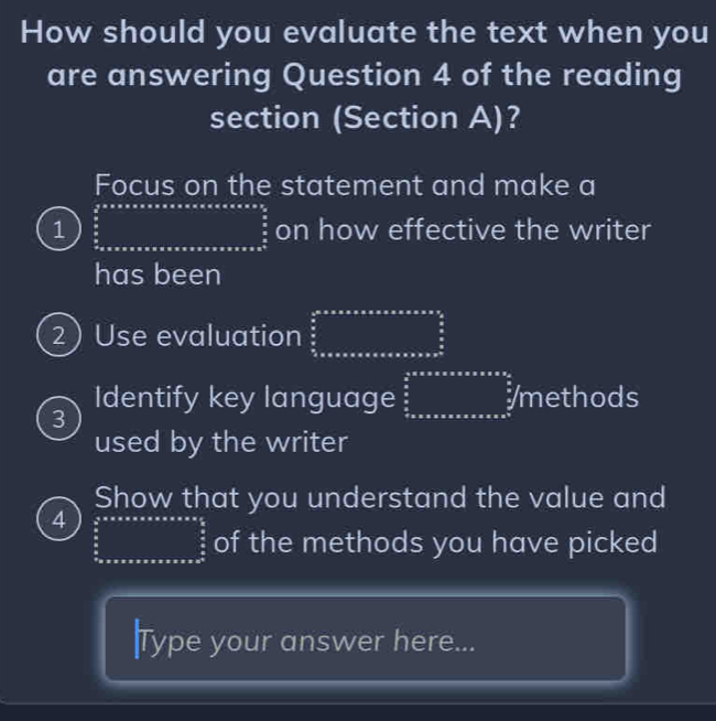 How should you evaluate the text when you 
are answering Question 4 of the reading 
section (Section A)? 
Focus on the statement and make a 
1 frac  4/5*  * * * * * * * * * * * * * * * * * * * * * * * * * frac frac 5π * π * π * π *  on how effective the writer 
has been 
2) Use evaluation frac  1/2 * π * π * π * π * π * π * π * π * π * π * frac π  π /2  π /2 
3 
Identify key language ∈tlimits _ π /2 ^ π /2 * π * π * π * π * π * π * π *  π /2 ∈tlimits _ π /2 ^ π /2  /methods 
used by the writer 
Show that you understand the value and 
4 ∈tlimits _ π /2 ^ π /2 _a*   π /2 x frac circ  oro of the methods you have picked 
Type your answer here...