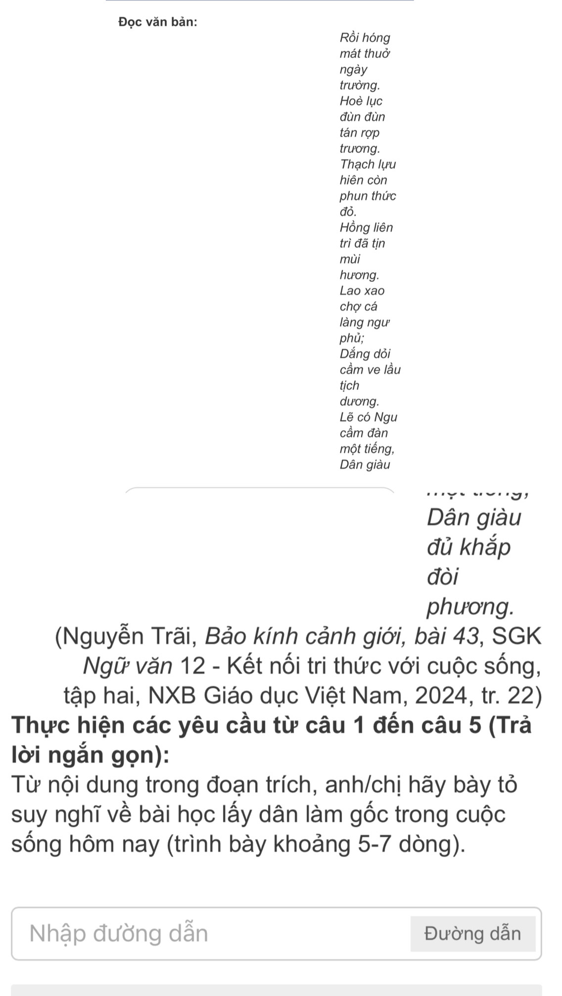 Đọc văn bản: 
Rồi hóng 
mát thuở 
ngày 
trường. 
Hoè lục 
đùn đùn 
tán rợp 
trương. 
Thạch lựu 
hiên còn 
phun thức 
đỏ. 
Hồng liên 
trì đã tịn 
mùi 
hương. 
Lao xao 
chợ cá 
làng ngư 
phủ; 
Dắng dỏi 
cầm ve lầu 
tịch 
dương. 
Lẽ có Ngu 
cầm đàn 
một tiếng, 
Dân giàu 
Dân giàu 
đủ khắp 
đòi 
phương. 
(Nguyễn Trãi, Bảo kính cảnh giới, bài 43, SGK 
Ngữ văn 12 - Kết nối tri thức với cuộc sống, 
tập hai, NXB Giáo dục Việt Nam, 2024, tr. 22) 
Thực hiện các yêu cầu từ câu 1 đến câu 5 (Trả 
lời ngắn gọn): 
Từ nội dung trong đoạn trích, anh/chị hãy bày tỏ 
suy nghĩ về bài học lấy dân làm gốc trong cuộc 
sống hôm nay (trình bày khoảng 5-7 dòng). 
Nhập đường dẫn Đường dẫn