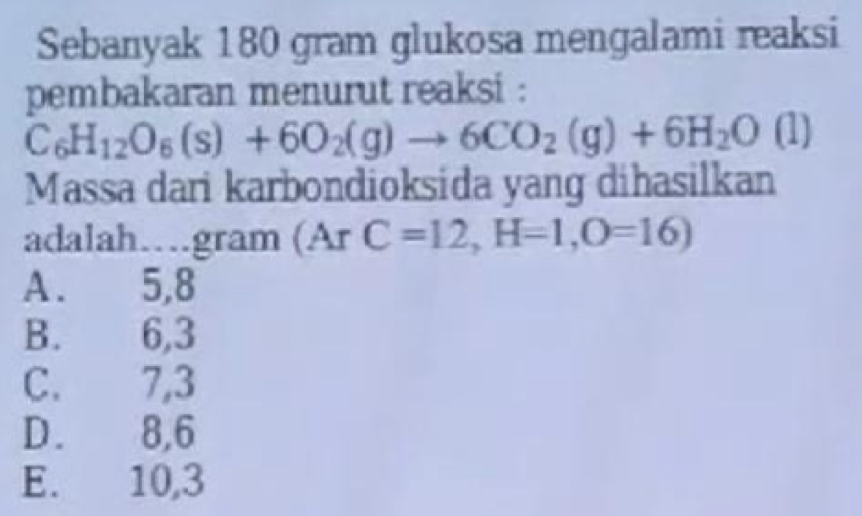 Sebanyak 180 gram glukosa mengalami reaksi
pembakaran menurut reaksi :
C_6H_12O_6(s)+6O_2(g)to 6CO_2(g)+6H_2O(l
Massa dari karbondioksida yang dihasilkan
adalah…gram (Ar rC=12, H=1, O=16)
A. 5, 8
B. 6, 3
C. 7, 3
D. 8, 6
E. 10, 3