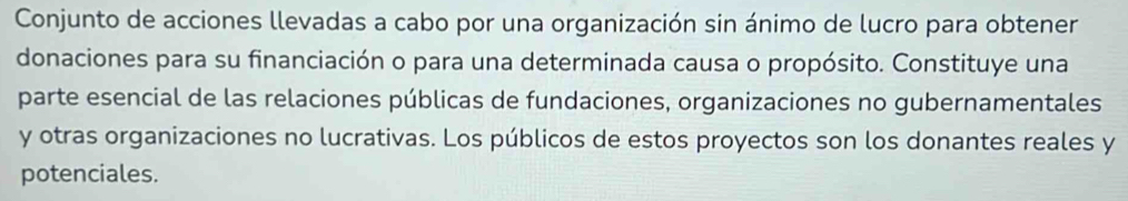 Conjunto de acciones llevadas a cabo por una organización sin ánimo de lucro para obtener 
donaciones para su financiación o para una determinada causa o propósito. Constituye una 
parte esencial de las relaciones públicas de fundaciones, organizaciones no gubernamentales 
y otras organizaciones no lucrativas. Los públicos de estos proyectos son los donantes reales y 
potenciales.