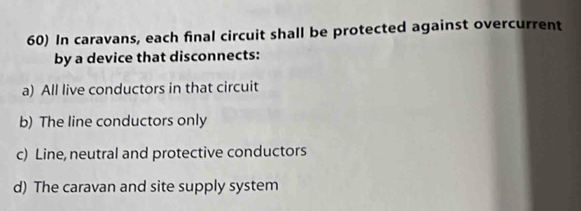 In caravans, each final circuit shall be protected against overcurrent
by a device that disconnects:
a) All live conductors in that circuit
b) The line conductors only
c) Line, neutral and protective conductors
d) The caravan and site supply system