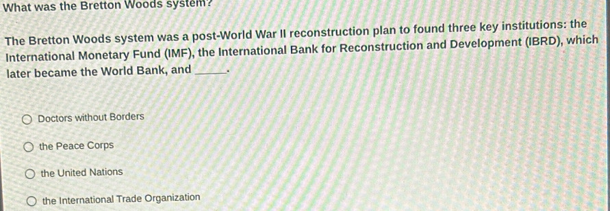 What was the Bretton Woods system?
The Bretton Woods system was a post-World War II reconstruction plan to found three key institutions: the
International Monetary Fund (IMF), the International Bank for Reconstruction and Development (IBRD), which
later became the World Bank, and _.
Doctors without Borders
the Peace Corps
the United Nations
the International Trade Organization