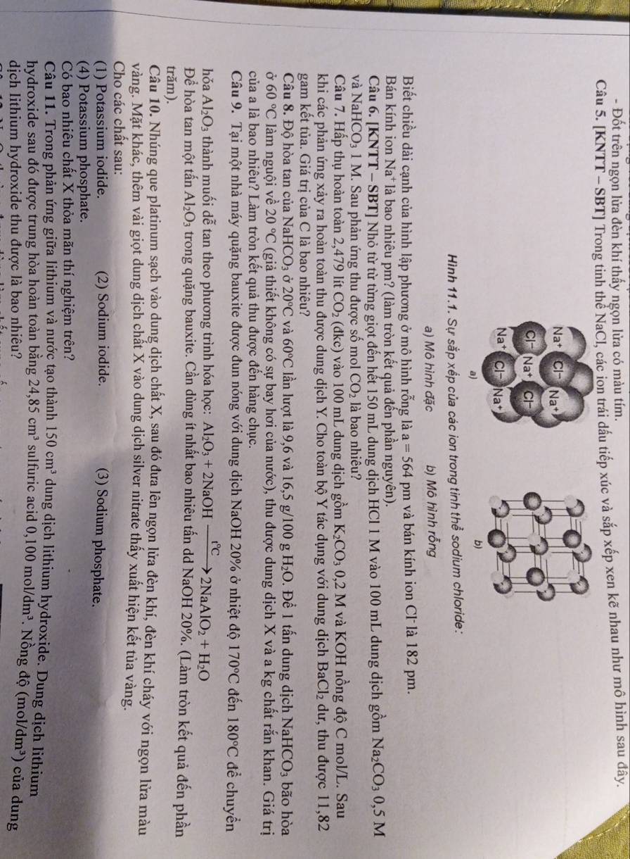 Đốt trên ngọn lửa đèn khí thấy ngọn lửa có màu tím.
Câu 5. [KNTT - SBT] Trong tinh thể NaCl, các ion trái dấu tiếp xúc và sắp xếp xen kẽ nhau như mô hình sau đây.
Na^+ CI- Na^+
Cl^- Na^+ CI-
Na^+ CI- Na^+
a)
Hình 11.1. Sự sắp xếp của các ion trong tinh thể sodium chloride:
a) Mô hình đặc b) Mô hình rỗng
Biết chiều dài cạnh của hình lập phương ở mô hình rỗng là a=564 pm và bán kính ion Cl là 182 pm.
Bán kính ion Na* là bao nhiêu pm? (làm tròn kết quả đến phần nguyên).
Câu 6. [KNTT - SBT] Nhỏ từ từ từng giọt đến hết 150 mL dung dịch HCl 1 M vào 100 mL dung dịch gồm Na_2CO_30,5M
và NaHCO_3 1 M. Sau phản ứng thu được số mol CO_2 là bao nhiêu?
Câu 7. Hấp thụ hoàn toàn 2,479 lít CO_2 (đkc) vào 100 mL dung dịch gồm K_2CO_30,2M và KOH nồng độ C mol/L. Sau
khi các phản ứng xảy ra hoàn toàn thu được dung dịch Y. Cho toàn bộ Y tác dụng với dung dịch BaCl_2 dư, thu được 11,82
gam kết tủa. Giá trị của C là bao nhiêu?
Câu 8. Độ hòa tan của NaHCO_3 Ở 20°C và 60°C lần lượt là 9,6 và 16,5 g/100 g H_2O. Để 1 tấn dung dịch NaHCO_3 bão hòa
ở 60°C làm nguội về 20°C (giả thiết không có sự bay hơi của nước), thu được dung dịch X và a kg chất rắn khan. Giá trị
của a là bao nhiêu? Làm tròn kết quả thu được đến hàng chục.
Câu 9. Tại một nhà máy quặng bauxite được đun nóng với dung dịch NaOH 20% ở nhiệt độ 170°C đến 180°C đề chuyền
hǒa Al_2O_3 thành muối dễ tan theo phương trình hóa học: Al_2O_3+2NaOHxrightarrow t°C2NaAlO_2+H_2O
Để hòa tan một tấn Al_2O_3 trong quặng bauxite. Cần dùng ít nhất bao nhiêu tấn dd NaOH 20%. (Làm tròn kết quả đến phần
trăm).
Câu 10. Nhúng que platinum sạch vào dung dịch chất X, sau đó đưa lên ngọn lửa đèn khí, đèn khí cháy với ngọn lửa màu
vàng. Mặt khác, thêm vài giọt dung dịch chất X vào dung dịch silver nitrate thấy xuất hiện kết tủa vàng.
Cho các chất sau:
(1) Potassium iodide. (2) Sodium iodide. (3) Sodium phosphate.
(4) Potassium phosphate.
Có bao nhiêu chất X thỏa mãn thí nghiệm trên?
Câu 11. Trong phản ứng giữa lithium và nước tạo thành 150cm^3 dung dịch lithium hydroxide. Dung dịch lithium
hydroxide sau đó được trung hòa hoàn toàn bằng 24,85cm^3 sulfuric acid 0,100mol/dm^3 Nồ ng độ (mol/dm^3)
dịch lithium hydroxide thu được là bao nhiêu? ) của dung