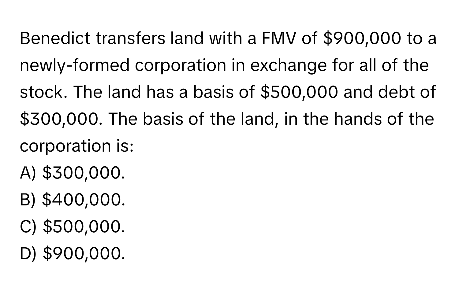 Benedict transfers land with a FMV of $900,000 to a newly-formed corporation in exchange for all of the stock. The land has a basis of $500,000 and debt of $300,000. The basis of the land, in the hands of the corporation is:

A) $300,000.
B) $400,000.
C) $500,000.
D) $900,000.