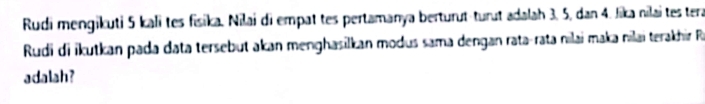 Rudi mengikuti 5 kali tes fisika. Nilai di empat tes pertamanya berturut-turut adalah 3, 5, dan 4. Jika nilai tes tera 
Rudi di ikutkan pada data tersebut akan menghasilkan modus sama dengan rata-rata nılai maka nilai terakhir R 
adalah?