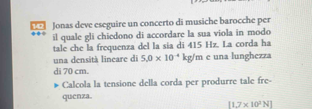 Jonas deve eseguire un concerto di musiche barocche per 
il quale gli chiedono di accordare la sua viola in modo 
tale che la frequenza del la sia di 415 Hz. La corda ha 
una densità lincare di 5.0* 10^(-4)kg/m e una lunghezza 
di 70 cm. 
Calcola la tensione della corda per produrre tale fre- 
quenza.
[1,7* 10^2N]